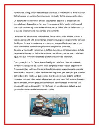 hormonales, la regulación de los latidos cardiacos, la hidratación, la mineralización
de los huesos, un correcto funcionamiento cerebral y de los órganos entre otras.
Un astronauta tiene diversos efectos secundarios debido a la exposición a la
gravedad cero, los cuales ya han sido comentados anteriormente, por lo que el
plan nutricional nos ayudara en la minimización de dichos efectos de la mano con
el plan de entrenamiento mencionado anteriormente.
La dieta de los astronautas incluye frutas, frutos secos, pollo, ternera, dulces, y
bebidas como café o té. Sin embargo, el cosmonauta puede experimentar cambios
fisiológicos durante la misión que le provoquen una pérdida de peso, por lo que
sería conveniente incrementar ligeramente el aporte de proteínas,
de calcio y vitamina D, y disminuir el de fibra. Además, a consecuencia de la falta
de gravedad la mayoría de los alimentos se deshidratan y es necesario añadirles
agua para que recuperen el estado que tenían cuando se cocinaron.
Como ya explicó el Dr. César Alonso Rodríguez, del Centro de Instrucción de
Medicina Aeroespacial de Madrid, en un congreso de la Sociedad Española de
Endocrinología y Nutrición, los alimentos elegidos para una prolongada estancia
en el espacio deberían cumplir determinados requisitos, por ejemplo, que "cuenten
con un buen olor y sabor, y que sean de fácil digestión". Este experto también
considera imprescindible reducir el peso y el volumen, tanto de los alimentos como
de sus envases, que los productos alimenticios seleccionados resulten de fácil
preparación para la tripulación y no interfieran en sus planes de trabajo, y que
generen la menor cantidad de residuos posible.
 