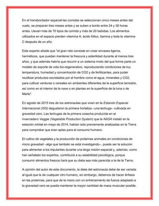En el transbordador espacial las comidas se seleccionan cinco meses antes del
vuelo, se preparan tres meses antes y se suben a bordo entre 24 y 36 horas
antes. Llevan más de 70 tipos de comida y más de 20 bebidas. Los alimentos
utilizados en el espacio pierden vitamina A, ácido fólico, tiamina y toda la vitamina
C después de un año.
Este experto añade que "el gran reto consiste en crear envases ligeros,
herméticos, que puedan mantener la frescura y esterilidad durante al menos tres
años, y que además habría que recurrir a un sistema mixto del que forme parte un
modelo de soporte de vida bio-regenerativo, reproduciendo condiciones de luz,
temperatura, humedad y concentración de CO2 y de fertilizantes, para poder
reutilizar productos excretados por el hombre como el agua, minerales y CO2,
para cultivar verduras o cereales en ambientes diferentes de la superficie terrestre,
así como en el interior de la nave o en plantas en la superficie de la luna o de
Marte".
En agosto de 2015 tres de los astronautas que viven en la Estación Espacial
Internacional (ISS) degustaron la primera hortaliza –una lechuga– cultivada en
gravedad cero. Las lechugas de la primera cosecha producida en el
invernadero Veggie (Vegetable Production System) que la NASA instaló en la
estación orbital en mayo de 2014, habían sido previamente analizadas en la Tierra
para comprobar que eran aptas para el consumo humano.
El cultivo de vegetales y la producción de proteínas animales en condiciones de
micro gravedad –algo que también se está investigando–, puede ser la solución
para alimentar a los tripulantes durante una larga misión espacial y, además, como
han señalado los expertos, contribuirá a su estabilidad psicológica, porque
consumir alimentos frescos hará que su dieta sea más parecida a la de la Tierra.
A opinión del autor de este documento, la dieta del astronauta debe de ser variada
al igual que la de cualquier otro humano, sin embargo, debemos de hacer énfasis
en las proteínas, para que de la mano con un entrenamiento de fuerza adaptado a
la gravedad cero se pueda mantener la mayor cantidad de masa muscular posible,
 