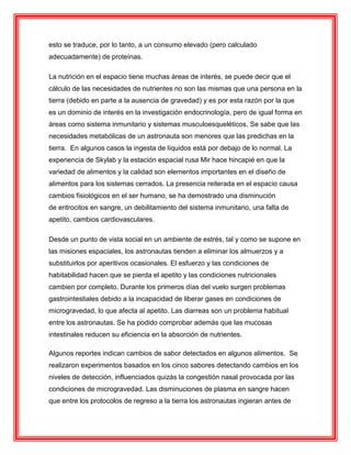 esto se traduce, por lo tanto, a un consumo elevado (pero calculado
adecuadamente) de proteínas.
La nutrición en el espacio tiene muchas áreas de interés, se puede decir que el
cálculo de las necesidades de nutrientes no son las mismas que una persona en la
tierra (debido en parte a la ausencia de gravedad) y es por esta razón por la que
es un dominio de interés en la investigación endocrinología, pero de igual forma en
áreas como sistema inmunitario y sistemas musculoesqueléticos. Se sabe que las
necesidades metabólicas de un astronauta son menores que las predichas en la
tierra. En algunos casos la ingesta de líquidos está por debajo de lo normal. La
experiencia de Skylab y la estación espacial rusa Mir hace hincapié en que la
variedad de alimentos y la calidad son elementos importantes en el diseño de
alimentos para los sistemas cerrados. La presencia reiterada en el espacio causa
cambios fisiológicos en el ser humano, se ha demostrado una disminución
de eritrocitos en sangre, un debilitamiento del sistema inmunitario, una falta de
apetito, cambios cardiovasculares.
Desde un punto de vista social en un ambiente de estrés, tal y como se supone en
las misiones espaciales, los astronautas tienden a eliminar los almuerzos y a
substituirlos por aperitivos ocasionales. El esfuerzo y las condiciones de
habitabilidad hacen que se pierda el apetito y las condiciones nutricionales
cambien por completo. Durante los primeros días del vuelo surgen problemas
gastrointestiales debido a la incapacidad de liberar gases en condiciones de
microgravedad, lo que afecta al apetito. Las diarreas son un problema habitual
entre los astronautas. Se ha podido comprobar además que las mucosas
intestinales reducen su eficiencia en la absorción de nutrientes.
Algunos reportes indican cambios de sabor detectados en algunos alimentos. Se
realizaron experimentos basados en los cinco sabores detectando cambios en los
niveles de detección, influenciados quizás la congestión nasal provocada por las
condiciones de microgravedad. Las disminuciones de plasma en sangre hacen
que entre los protocolos de regreso a la tierra los astronautas ingieran antes de
 