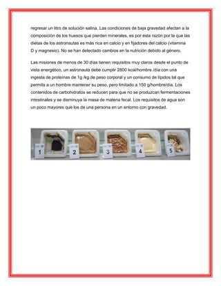 regresar un litro de solución salina. Las condiciones de baja gravedad afectan a la
composición de los huesos que pierden minerales, es por esta razón por la que las
dietas de los astronautas es más rica en calcio y en fijadores del calcio (vitamina
D y magnesio). No se han detectado cambios en la nutrición debido al género.
Las misiones de menos de 30 días tienen requisitos muy claros desde el punto de
vista energético, un astronauta debe cumplir 2800 kcal/hombre /día con una
ingesta de proteínas de 1g /kg de peso corporal y un consumo de lípidos tal que
permita a un hombre mantener su peso, pero limitado a 150 g/hombre/día. Los
contenidos de carbohidratos se reducen para que no se produzcan fermentaciones
intestinales y se disminuya la masa de materia fecal. Los requisitos de agua son
un poco mayores que los de una persona en un entorno con gravedad.
 