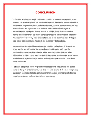 CONCLUSION
Como se a revisado a lo largo de este documento, en las últimas décadas el ser
humano a buscado expandir sus horizontes mas allá de nuestra bóveda celeste, y
con ello han surgido también nuevas necesidades, como lo es la alimentación y el
mantenimiento del organismo en el espacio. Estas necesidades dejan al
descubierto que no importa cuanto avance el tiempo, el ser humano siempre
deberá buscar la manera de seguir perfeccionando sus conocimientos en el área
del preparamiento físico y las áreas medicas, así como idear nuevas estrategias
para cubrir las necesidades físicas de las personas y de los atletas.
Los conocimientos obtenidos gracias a los estudios realizados a lo largo de los
siglos nos ha permitido crear formas y planes nutricionales, así como de
entrenamiento para las personas que ahora salen de nuestro planeta a las
misiones espaciales, y a su vez, los conocimientos que nos otorguen estas nuevas
experiencias nos permitirá aplicarlos a las disciplinas ya existentes como a las
áreas deportivas.
Todas las disciplinas tienen requerimientos específicos en cuanto a sus planes
nutricionales y de entrenamiento, y el área espacial es una de las mas complejas y
que deben ser mas detalladas para mantener en niveles óptimos la salud de los
seres humanos que vallan a las misiones espaciales.
 