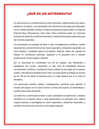 ¿QUÉ ES UN ASTRONAUTA?
Un astronauta es un profesional que ha sido entrenado y seleccionado para viajar y
trabajar en el espacio. Los astronautas son miembros de las agencias espaciales,
como la NASA (Estados Unidos), la Agencia Espacial Europea (ESA) o la Agencia
Espacial Rusa (Roscosmos), entre otras. Estos individuos pasan por rigurosos
procesos de selección y entrenamiento físico, mental y técnico para prepararse para
las misiones espaciales.
Los astronautas se encargan de llevar a cabo investigaciones científicas, realizar
reparaciones y mantenimiento en las naves espaciales y estaciones espaciales, así
como explorar y recolectar datos en el espacio. Además, deben ser capaces de
trabajar en condiciones extremas, adaptarse a la gravedad cero y resolver
problemas de manera rápida y eficiente.
Ser un astronauta es considerado uno de los trabajos más desafiantes y
prestigiosos del mundo, requiriendo un alto nivel de habilidades técnicas,
conocimientos científicos y resistencia física y mental ya que viajan por el espacio
exterior, más allá de la atmósfera de la Tierra, se suele admitir que llegar por encima
de los 100 km de altitud se asemeja más a un viaje espacial que a un vuelo de
aeroplano.
Los astronautas también realizan investigaciones científicas para estudiar el
impacto del espacio en el cuerpo humano, la física del espacio, la astrobiología y
muchas otras áreas de estudio.
La misión de un astronauta es llevar a cabo actividades de exploración y estudios
científicos en el espacio, llevar a cabo experimentos en gravedad cero, realizar
mejoras técnicas y tecnológicas en naves espaciales y estaciones espaciales, y
contribuir al avance de la ciencia y la tecnología espacial.
 