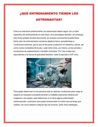 ¿QUE ENTRENAMIENTO TIENEN LOS
ASTRONAUTAS?
Como se mencionó anteriormente, los astronautas deben seguir con un plan
específico de entrenamiento no solo físico, sino psicológico también, sin embargo,
para fines simples de este documento, se revisará únicamente la parte física.
Dicho plan de entrenamiento comienza desde la tierra, sometiéndose a
condiciones extremas, por lo que se les pone a sobrevivir en desiertos, selvas, así
como cursos completos de buceo, nado entre otros, así mismo, se les somete a
condiciones de aceleramiento o también conocidos “G’s” (los cuales son
equivalentes a la fuerza de gravedad terrestre, cada G equivale a 9.81 m/s).
Para poder determinar si una persona está en óptimas condiciones para viajar al
espacio es necesario someterla también a múltiples exámenes médicos por
imágenes y de sangre, para determinar si no tiene alguna enfermedad
cardiovascular o pulmonar que pueda comprometer la misión que se tenga que
realizar, así como detecta cualquier tipo de tumores, entre otras patologías.
 