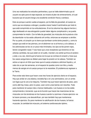 Una vez realizados los estudios pertinentes y que se halla determinado que el
usuario es apto para el viaje espacial, se iniciara el plan de entrenamiento, el cual
buscara que el usuario tenga una excelente condición física y cardiaca.
Esto es porque cuando vuelas al espacio, por la falta de gravedad, el cuerpo es
como que se empieza a elongar y puedes crecer hasta 6 centímetros por todo lo
que está comprimido en tus articulaciones. Si en la columna hay alguna hernia o
algo desfasado en esa elongación puede haber alguna complicación y se puede
comprometer la misión. Con la falta de gravedad, los músculos de la postura o los
de deambular no los estás utilizando ahí arriba, entonces se empiezan a atrofiar.
Por su parte, el corazón ya no tiene que bombear contra tanta presión y, como la
sangre que está en las piernas y en el abdomen se va al tronco y a la cabeza, a
los astronautas se los ve un poco más hinchados, los ojos se les ponen rojos,
tienen congestión nasal. Y eso hace que unos receptores que tenemos en las
arterias carótidas, las que están en el cuello, mandan una señal química al cerebro
y este, a su vez, disminuye la fuerza con la que se contrae el corazón y hace que
los vasos sanguíneos se dilaten para bajar la presión en la cabeza. También se
activa un eje en el riñón que hace que el cuerpo empiece a eliminar líquido y, al
cabo de un par de semanas, en el espacio te quedas como con litro y medio
menos de sangre en el cuerpo porque no la necesitas. El problema es regresar a
la Tierra.
Para evitar esto tiene que hacer unas tres horas de ejercicio diario en el espacio.
Hay que andar en una elíptica, bicicleta fija o en una caminadora, con un arnés
con ligas que te une a la máquina. También hay que hacer ejercicio de peso, pero
como allá hay masa, pero no peso, usan como unas barras con resortes. Todo
para mantener el cuerpo más o menos habituados. Los huesos si no los estás
comprimiendo o torciendo -que es la función que hacen las inserciones de los
músculos con los tendones en los huesos cuando tu caminas o haces ejercicio- se
te hacen porosos y se descalcifican, por eso también hay que mantenerse
haciendo ejercicio. Es para mantener la calcificación de los huesos, la fuerza
muscular, la cantidad de músculo y el sistema cardiovascular óptimo.
 
