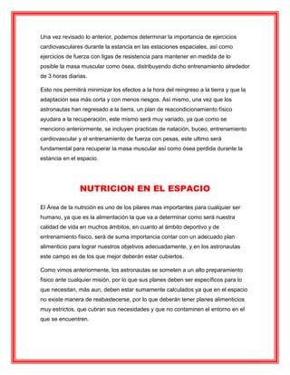 Una vez revisado lo anterior, podemos determinar la importancia de ejercicios
cardiovasculares durante la estancia en las estaciones espaciales, así como
ejercicios de fuerza con ligas de resistencia para mantener en medida de lo
posible la masa muscular como ósea, distribuyendo dicho entrenamiento alrededor
de 3 horas diarias.
Esto nos permitirá minimizar los efectos a la hora del reingreso a la tierra y que la
adaptación sea más corta y con menos riesgos. Así mismo, una vez que los
astronautas han regresado a la tierra, un plan de reacondicionamiento físico
ayudara a la recuperación, este mismo será muy variado, ya que como se
menciono anteriormente, se incluyen practicas de natación, buceo, entrenamiento
cardiovascular y el entrenamiento de fuerza con pesas, este ultimo será
fundamental para recuperar la masa muscular así como ósea perdida durante la
estancia en el espacio.
NUTRICION EN EL ESPACIO
El Área de la nutrición es uno de los pilares mas importantes para cualquier ser
humano, ya que es la alimentación la que va a determinar como será nuestra
calidad de vida en muchos ámbitos, en cuanto al ámbito deportivo y de
entrenamiento físico, será de suma importancia contar con un adecuado plan
alimenticio para lograr nuestros objetivos adecuadamente, y en los astronautas
este campo es de los que mejor deberán estar cubiertos.
Como vimos anteriormente, los astronautas se someten a un alto preparamiento
físico ante cualquier misión, por lo que sus planes deben ser específicos para lo
que necesitan, más aun, deben estar sumamente calculados ya que en el espacio
no existe manera de reabastecerse, por lo que deberán tener planes alimenticios
muy estrictos, que cubran sus necesidades y que no contaminen el entorno en el
que se encuentren.
 
