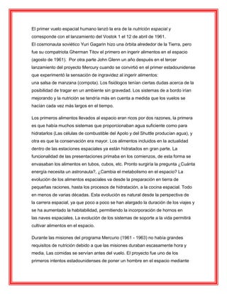 El primer vuelo espacial humano lanzó la era de la nutrición espacial y
corresponde con el lanzamiento del Vostok 1 el 12 de abril de 1961.
El cosmonauta soviético Yuri Gagarin hizo una órbita alrededor de la Tierra, pero
fue su compatriota Gherman Titov el primero en ingerir alimentos en el espacio
(agosto de 1961). Por otra parte John Glenn un año después en el tercer
lanzamiento del proyecto Mercury cuando se convirtió en el primer estadounidense
que experimentó la sensación de ingravidez al ingerir alimentos:
una salsa de manzana (compota). Los fisiólogos tenían ciertas dudas acerca de la
posibilidad de tragar en un ambiente sin gravedad. Los sistemas de a bordo irían
mejorando y la nutrición se tendría más en cuenta a medida que los vuelos se
hacían cada vez más largos en el tiempo.
Los primeros alimentos llevados al espacio eran ricos por dos razones, la primera
es que había muchos sistemas que proporcionaban agua suficiente como para
hidratarlos (Las células de combustible del Apolo y del Shuttle producían agua), y
otra es que la conservación era mayor. Los alimentos incluidos en la actualidad
dentro de las estaciones espaciales ya están hidratados en gran parte. La
funcionalidad de las presentaciones primaba en los comienzos, de esta forma se
envasaban los alimentos en tubos, cubos, etc. Pronto surgiría la pregunta ¿Cuánta
energía necesita un astronauta?, ¿Cambia el metabolismo en el espacio? La
evolución de los alimentos espaciales va desde la preparación en tierra de
pequeñas raciones, hasta los procesos de hidratación, a la cocina espacial. Todo
en menos de varias décadas. Esta evolución es natural desde la perspectiva de
la carrera espacial, ya que poco a poco se han alargado la duración de los viajes y
se ha aumentado la habitabilidad, permitiendo la incorporación de hornos en
las naves espaciales. La evolución de los sistemas de soporte a la vida permitirá
cultivar alimentos en el espacio.
Durante las misiones del programa Mercurio (1961 - 1963) no había grandes
requisitos de nutrición debido a que las misiones duraban escasamente hora y
media. Las comidas se servían antes del vuelo. El proyecto fue uno de los
primeros intentos estadounidenses de poner un hombre en el espacio mediante
 
