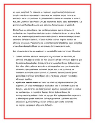 un vuelo suborbital. No obstante se realizaron experimentos fisiológicos en
condiciones de microgravedad como puede ser masticar, tragar, beber y se
empezó a sacar conclusiones. El primer estadounidense en comer en el espacio
fue John Glenn que se sirvió de un tubo de aluminio de una salsa de manzana. La
primera mujer fue la astronauta rusa Valentina Tereshkova en el Vostok 6.
El diseño de los alimentos se hizo con la intención de que su consumo no
contaminara los dispositivos electrónicos de control existentes en la cabina de la
nave. Los alimentos preparados durante este proyecto tenían el concepto de ser
altamente densos en calorías, es decir muchas calorías en poco espacio de
alimento procesado. Posteriormente se intentó mejorar el sabor de estos alimentos
y hacerlos más apetecibles a los astronautas del programa mercurio.
Los primeros alimentos se servían en el proyecto Mercurio dos formas diferentes:
 Tubos- similares a los que se emplean hoy en día en los dentífricos, el
alimento en tubos era uno de los más utilizados en los comienzos debido a que
los astronautas aplicaban directamente a la boca el contenido de los mismos.
Los tubos (elaborados de aluminio), a veces pesaban más que el contenido
alimenticio que poseían en su interior, es por esta razón por la que se
intentaron elaborar tubos de plástico. El problema de los tubos era que la
posibilidad de embutir alimentos en tubos no daba a una gran variedad de
alimentos posibles.
 Aperitivos deshidratados en forma de cubos de pequeño contenido (no
superior a un único mordisco) que alcanzaban casi el centímetro cúbico de
tamaño. Los alimentos se elaboraban con gelatinas especiales con el objetivo
de que las migas (o restos) no flotasen dentro de los entornos de
microgravedad y pudiesen dañar los equipos. Por regla general se empezaron
a diseñar para que se hidratasen con la propia saliva. Los cubos estaban
elaborados químicamente y poseían proteínas con un alto contenido
de calorías y grasas de alto punto de fusión.
 