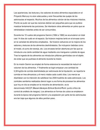 Las apariencias, las texturas y los sabores de estos alimentos espaciales en el
Proyecto Mercury no eran adecuadas y eran frecuentes las quejas de los
astronautas al respecto. Muchos de los alimentos volvían de las misiones intactos.
Pronto se pudo ver que las raciones debían ser pequeñas para que se pudiera
masticar lentamente las porciones. Se intentaron otros alimentos en polvo que se
rehidrataban instantes antes de ser consumidos.
Durante los 10 vuelos del programa Gemini (1964 a 1966) se acumularon en total
casi 14 días de vuelo en el espacio. Se hicieron mejoras tanto en el envase como
en la variedad de alimentos empleados. Se hicieron esfuerzos en la mejora de los
sabores y texturas de los alimentos deshidratados. Se incluyeron bebidas como
el mosto, el zumo de naranja, etc. Los envases tenían aberturas por las que se
introducía una cierta cantidad de agua mediante una manguera o pistola de agua.
Tras la ingesta de los alimentos se introducían píldoras germicidas con el objeto
de evitar que se pudriese el alimento durante la misión.
En la misión Gemini se empleó de forma extensiva la necesidad de reducir el
volumen de los alimentos. Y finalmente se logró empacar una cantidad de
0,58 kg/día de comida deshidratada por astronauta de la tripulación, se repartía la
comida en tres almuerzos y el menú rotaba cada cuatro días. Los menús se
diseñaban con la intención de satisfacer las 2500 kcal/día de cada astronauta. Los
controles sanitarios realizados dieron lugar a una forma de procesar los alimentos
que hoy en día se emplea en la industria de alimentación, es la
denominada HACCP (Hazard Analysis Critical Control Point: punto crítico de
control de análisis de riesgos). Los alimentos en formas de cubos se emplearon
durante la época del programa Gémini y la aceptación por parte de los astronautas
era tan baja que algunos de ellos perdían peso.
 
