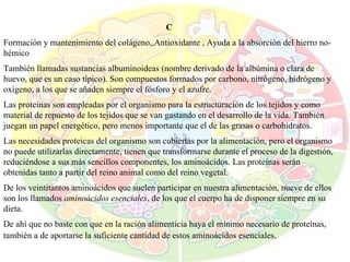 C Formación y mantenimiento del colágeno,,Antioxidante , Ayuda a la absorción del hierro no-hémico También llamadas sustancias albuminoideas (nombre derivado de la albúmina o clara de huevo, que es un caso típico). Son compuestos formados por carbono, nitrógeno, hidrógeno y oxigeno, a los que se añaden siempre el fósforo y el azufre. Las proteínas son empleadas por el organismo para la estructuración de los tejidos y como material de repuesto de los tejidos que se van gastando en el desarrollo de la vida. También juegan un papel energético, pero menos importante que el de las grasas o carbohidratos. Las necesidades proteicas del organismo son cubiertas por la alimentación, pero el organismo no puede utilizarlas directamente, tienen que transformarse durante el proceso de la digestión, reduciéndose a sus más sencillos componentes, los aminoácidos. Las proteínas serán obtenidas tanto a partir del reino animal como del reino vegetal. De los veintitantos aminoácidos que suelen participar en nuestra alimentación, nueve de ellos son los llamados  aminoácidos esenciales , de los que el cuerpo ha de disponer siempre en su dieta. De ahí que no baste con que en la ración alimenticia haya el mínimo necesario de proteínas, también a de aportarse la suficiente cantidad de estos aminoácidos esenciales . 