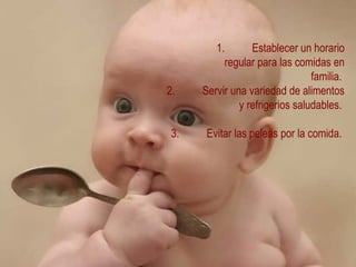 1. Establecer un horario regular para las comidas en familia.  2. Servir una variedad de alimentos y refrigerios saludables.  3. Evitar las peleas por la comida.  