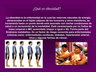 La obesidad es la enfermedad en la cual las reservas naturales de energía, almacenadas en el tejido adiposo de los humanos y otros mamíferos, se incrementa hasta un punto donde está asociado con ciertas condiciones de salud o un incremento de la mortalidad. Está caracterizada por un Índice de masa corporal o IMC aumentado (mayor o igual a 30). Forma parte del Síndrome metabólico. Es un factor de riesgo conocido para enfermedades crónicas como: enfermedades cardíacas, diabetes, hipertensión arterial, ictus y algunas formas de cáncer. ¿Qué es obesidad? 