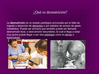 La  desnutrición  es un estado patológico provocado por la falta de ingesta o absorción de  alimentos  o por estados de exceso de gasto metabólico. Puede ser primaria que también puede ser llamada desnutrición leve, o desnutrición secundaria, la cual si llega a estar muy grave puede llegar a ser otra  patología  como el  cáncer  o  tuberculosis . ¿Qué es desnutrición? 