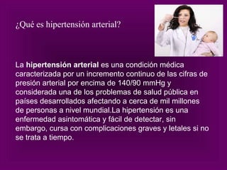 La  hipertensión arterial  es una condición médica caracterizada por un incremento continuo de las cifras de presión arterial por encima de 140/90 mmHg y considerada una de los problemas de salud pública en países desarrollados afectando a cerca de mil millones de personas a nivel mundial.La hipertensión es una enfermedad asintomática y fácil de detectar, sin embargo, cursa con complicaciones graves y letales si no se trata a tiempo. ¿Qué es hipertensión arterial? 