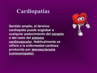 Sentido amplio, el término cardiopatía puede englobar a cualquier padecimiento del  corazón  o del resto del  sistema cardiovascular . Habitualmente se refiere a la enfermedad cardiaca producida por  ateroesclerosis  ( coronariopatía ). Cardiopatías 