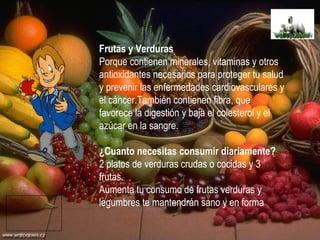 Frutas y Verduras Porque contienen minerales, vitaminas y otros antioxidantes necesarios para proteger tu salud y prevenir las enfermedades cardiovasculares y el cáncer.También contienen fibra, que favorece la digestión y baja el colesterol y el azúcar en la sangre. ¿Cuanto necesitas consumir diariamente? 2 platos de verduras crudas o cocidas y 3 frutas. Aumenta tu consumo de frutas verduras y legumbres te mantendrán sano y en forma 