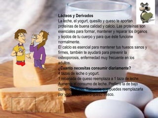 Lácteos y Derivados La leche, el yogurt, quesillo y queso te aportan proteínas de buena calidad y calcio. Las proteínas son esenciales para formar, mantener y reparar los órganos y tejidos de tu cuerpo y para que éste funcione normalmente. El calcio es esencial para mantener tus huesos sanos y firmes, también te ayudará para prevenir la osteoporosis, enfermedad muy frecuente en los adultos. ¿Cuanto necesitas consumir diariamente? 4 tazas de leche o yogurt. 1 rebanada de queso reemplaza a 1 taza de leche. Aumenta el consumo de leche. Prefiere la de bajo contenido graso. Recuerda que puedes reemplazarla por yogurt, quesillo o queso fresco. 