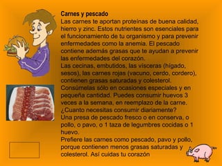 Carnes y pescado Las carnes te aportan proteínas de buena calidad, hierro y zinc. Estos nutrientes son esenciales para el funcionamiento de tu organismo y para prevenir enfermedades como la anemia. El pescado contiene además grasas que te ayudan a prevenir las enfermedades del corazón. Las cecinas, embutidos, las vísceras (hígado, sesos), las carnes rojas (vacuno, cerdo, cordero), contienen grasas saturadas y colesterol. Consúmelas sólo en ocasiones especiales y en pequeña cantidad. Puedes consumir huevos 3 veces a la semana, en reemplazo de la carne. ¿Cuanto necesitas consumir diariamente? Una presa de pescado fresco o en conserva, o pollo, o pavo, o 1 taza de legumbres cocidas o 1 huevo.  Prefiere las carnes como pescado, pavo y pollo, porque contienen menos grasas saturadas y colesterol. Así cuidas tu corazón 