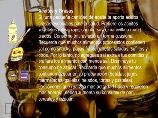 Aceites y Grasas Sí, una pequeña cantidad de aceite te aporta ácidos grasos esenciales para la salud. Prefiere los aceites vegetales (oliva, raps, canola, soya, maravilla o maíz) crudos. Consume trituras sólo en forma ocasional. Recuerda que muchos alimentos procesados contienen sal como snacks, papas fritas, galletas saladas, suflitos y otros. Por lo tanto, no agregues sal extra a tus comidas y prefiere los alimentos con menos sal. Disminuye tu consumo de azúcar. Recuerda que muchos alimentos contienen azúcar en su preparación (bebidas, jugos, mermeladas, galletas, helados, tortas y pasteles). Los jóvenes que realizan mas actividad física y requieren mas energía, deben aumenta su consumo de pan, cereales y azúcar. 