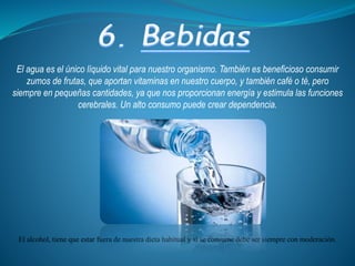El agua es el único líquido vital para nuestro organismo. También es beneficioso consumir
zumos de frutas, que aportan vitaminas en nuestro cuerpo, y también café o té, pero
siempre en pequeñas cantidades, ya que nos proporcionan energía y estimula las funciones
cerebrales. Un alto consumo puede crear dependencia.
El alcohol, tiene que estar fuera de nuestra dieta habitual y si se consume debe ser siempre con moderación.
 