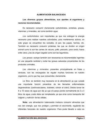 ALIMENTACIÓN BALANCEADA Página 3
ALIMENTACION BALANCEADA
Los diversos grupos alimenticios, sus aportes al organismo y
raciones recomendadas
Es necesario consumir diariamente carbohidratos, proteínas, grasas,
vitaminas y minerales, así como también agua.
Los carbohidratos: son importantes ya que nos entregan la energía
necesaria para realizar nuestras actividades, para mantenernos activos, en
este grupo se encuentran los cereales, el pan, las papas, harinas, etc.
También es necesario consumir proteínas, las que se dividen en origen
animal como lo son las carnes de vacuno, pollo, pescado, pavo cerdo, huevo
entre otros y las de origen vegetal como son las legumbres.
Las grasas: aunque también son necesarias es recomendable ingerirlas
en una pequeña cantidad y evitar las grasas saturadas provenientes de los
productos animales.
Las vitaminas y minerales: presentes principalmente en frutas y
verduras, son las encargadas de regular muchas funciones en nuestro
organismo, por lo que hay que consumirlas diariamente.
La fibra: es también muy necesaria en la alimentación ya que cumple
una importante función preventiva de las llamadas enfermedades
degenerativas (cardiovasculares, diabetes, cáncer al colon). Debes tomar de
8 a 10 vasos de agua por día ya que el cuerpo pierde normalmente de 2 a 3
litros de agua y esta debe ser remplazada, ya que sirve como transporte del
oxígeno y nutrición de las células.
Nota: una alimentación balanceada involucra consumir alimentos que
nos den energía, que nos protejan y permitan el crecimiento, regulando las
diferentes funciones de nuestro organismo. Para poder llevarlo a cabo es
 