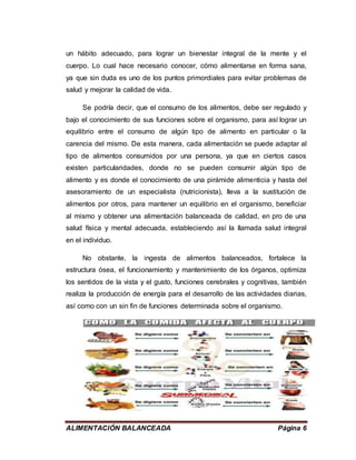 ALIMENTACIÓN BALANCEADA Página 6
un hábito adecuado, para lograr un bienestar integral de la mente y el
cuerpo. Lo cual hace necesario conocer, cómo alimentarse en forma sana,
ya que sin duda es uno de los puntos primordiales para evitar problemas de
salud y mejorar la calidad de vida.
Se podría decir, que el consumo de los alimentos, debe ser regulado y
bajo el conocimiento de sus funciones sobre el organismo, para así lograr un
equilibrio entre el consumo de algún tipo de alimento en particular o la
carencia del mismo. De esta manera, cada alimentación se puede adaptar al
tipo de alimentos consumidos por una persona, ya que en ciertos casos
existen particularidades, donde no se pueden consumir algún tipo de
alimento y es donde el conocimiento de una pirámide alimenticia y hasta del
asesoramiento de un especialista (nutricionista), lleva a la sustitución de
alimentos por otros, para mantener un equilibrio en el organismo, beneficiar
al mismo y obtener una alimentación balanceada de calidad, en pro de una
salud física y mental adecuada, estableciendo así la llamada salud integral
en el individuo.
No obstante, la ingesta de alimentos balanceados, fortalece la
estructura ósea, el funcionamiento y mantenimiento de los órganos, optimiza
los sentidos de la vista y el gusto, funciones cerebrales y cognitivas, también
realiza la producción de energía para el desarrollo de las actividades diarias,
así como con un sin fin de funciones determinada sobre el organismo.
 