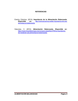 ALIMENTACIÓN BALANCEADA Página 8
REFERENCIAS
Ciencia Cósmica. (2014). Importancia de la Alimentación Balanceada.
Disponible en: http://cienciacosmica.net/la-importancia-de-una-
alimentacion-balanceada
Váscones, V. (2012). Alimentación Balanceada. Disponible en:
https://www.hospitalvernaza.med.ec/guia-salud/item/708-la-importancia-
de-mantener-una-alimentacion-balanceada.
 