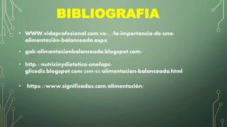 BIBLIOGRAFIA
• WWW.vidaprofesional.com.ve/.../la-importancia-de-una-
alimentación-balanceada.aspx
• gak-alimentacionbalanceada.blogspot.com/
• http://nutricinydietetica-unefapc-
glicedis.blogspot.com/2009/05/alimentacion-balanceada.html
• https://www.significados.com/alimentación/
 