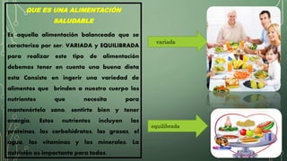 QUE ES UNA ALIMENTACIÓN
SALUDABLE
Es aquella alimentación balanceada que se
caracteriza por ser: VARIADA y EQUILIBRADA
para realizar este tipo de alimentación
debemos tener en cuenta una buena dieta
esta Consiste en ingerir una variedad de
alimentos que brinden a nuestro cuerpo los
nutrientes que necesita para
mantenértelo sano, sentirte bien y tener
energía. Estos nutrientes incluyen las
proteínas, los carbohidratos, las grasas, el
agua, las vitaminas y los minerales. La
nutrición es importante para todos.
variada
equilibrada
 