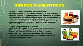 GRUPOS ALIMENTICIOS
• Grupo I: Cereales y derivados, tubérculos, azúcar
El principal nutriente son los hidratos de carbono, el macronutriente
energético primario. En este grupo se incluyen los cereales, el azúcar y
vegetales de alto contenido en hidratos de carbono como puede ser la
patata y tubérculos en general, o algunas legumbres como el
garbanzo. Además, algunos de estos alimentos también son fuente
importante de proteínas, minerales, vitaminas y fibra alimentaria
• Grupo II: Aceites y grasas en general
Los alimentos del grupo II tienen un contenido predominante de
lípidos e incluye aceites y grasas, tanto vegetales como
animales. Por ejemplo, aceite de oliva, aceites de semillas
(girasol, maíz, etc.), mantequilla, margarina, nata, tocino, etc.
Aportan ácidos grasos esenciales y son el vehículo principal de
vitaminas liposolubles (A, D y E).
 