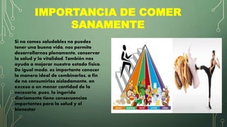 IMPORTANCIA DE COMER
SANAMENTE
Si no comes saludables no puedes
tener una buena vida, nos permite
desarrollarnos plenamente, conservar
la salud y la vitalidad. También nos
ayuda a mejorar nuestro estado físico.
De igual modo, es importante conocer
la manera ideal de combinarlos, a fin
de no consumirlos aisladamente, en
exceso o en menor cantidad de la
necesaria, pues, lo ingerido
diariamente tiene consecuencias
importantes para la salud y el
bienestar
 