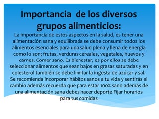 Importancia de los diversos
grupos alimenticios:
La importancia de estos aspectos en la salud, es tener una
alimentación sana y equilibrada se debe consumir todos los
alimentos esenciales para una salud plena y llena de energía
como lo son; frutas, verduras cereales, vegetales, huevos y
carnes. Comer sano. Es bienestar, es por ellos se debe
seleccionar alimentos que sean bajos en grasas saturadas y en
colesterol también se debe limitar la ingesta de azúcar y sal.
Se recomienda incorporar hábitos sanos a tu vida y sentirás el
cambio además recuerda que para estar 100% sano además de
una alimentación sana debes hacer deporte Fijar horarios
para tus comidas
 