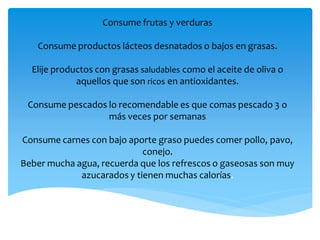 Consume frutas y verduras
Consume productos lácteos desnatados o bajos en grasas.
Elije productos con grasas saludables como el aceite de oliva o
aquellos que son ricos en antioxidantes.
Consume pescados lo recomendable es que comas pescado 3 o
más veces por semanas
Consume carnes con bajo aporte graso puedes comer pollo, pavo,
conejo.
Beber mucha agua, recuerda que los refrescos o gaseosas son muy
azucarados y tienen muchas calorías.
 