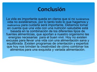 Conclusión
La vida es importante queda en claros que si no tuviéramos
vida no existiéramos, por lo tanto todo lo que hagamos y
realicemos para cuidarla será importante. Debemos tomar
en cuenta que una vida con una nutrición saludable está
basada en la combinación de los diferentes tipos de
fuentes alimenticias, que aportan a nuestro organismo las
energías necesarias para el buen vivir. Hoy no existen
excusas para llevar una vida con una alimentación sana y
equilibrada .Existen programas de orientación y expertos
que hoy nos brindan la creatividad de cómo combinar los
alimentos para una exquisita y variada alimentación.
 