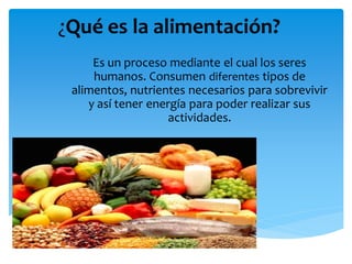 ¿Qué es la alimentación?
Es un proceso mediante el cual los seres
humanos. Consumen diferentes tipos de
alimentos, nutrientes necesarios para sobrevivir
y así tener energía para poder realizar sus
actividades.
 