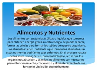 Alimentos y Nutrientes
Los alimentos son sustancias (sólidas o líquidos que tomamos
para obtener energía gracias a esta energía se puede reparar,
formar las células para formar los tejidos de nuestro organismo.
Los alimentos tienen nutrientes que forman los alimentos, sin
estos nutrientes podríamos caer enfermos. En el proceso natural
de los seres vivos( de sus proceso biológico ) en el que los
organismos absorben y asimilan los alimentos son necesarios
para el funcionamiento, crecimiento y el mantenimiento de sus
funciones vitales del cuerpo humano.
 