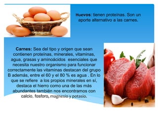 Huevos: tienen proteínas. Son un
aporte alternativo a las carnes.
Carnes: Sea del tipo y origen que sean
contienen proteínas, minerales, vitaminas,
agua, grasas y aminoácidos esenciales que
necesita nuestro organismo para funcionar
correctamente las vitaminas destacan del grupo
B además, entre el 60 y el 80 % es agua . En lo
que se refiere a los propios minerales en sí,
destaca el hierro como una de las más
abundantes también nos encontramos con
calcio, fosforo, magnesio y potasio.
 