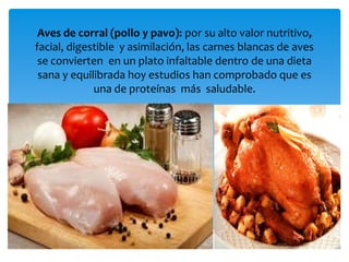 Aves de corral (pollo y pavo): por su alto valor nutritivo,
facial, digestible y asimilación, las carnes blancas de aves
se convierten en un plato infaltable dentro de una dieta
sana y equilibrada hoy estudios han comprobado que es
una de proteínas más saludable.
 