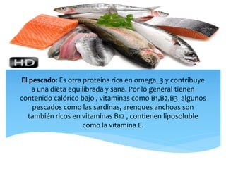 El pescado: Es otra proteína rica en omega_3 y contribuye
a una dieta equilibrada y sana. Por lo general tienen
contenido calórico bajo , vitaminas como B1,B2,B3 algunos
pescados como las sardinas, arenques anchoas son
también ricos en vitaminas B12 , contienen liposoluble
como la vitamina E.
 
