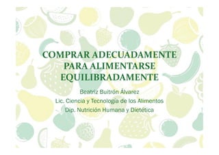 COMPRAR ADECUADAMENTE
PARA ALIMENTARSE
EQUILIBRADAMENTE
Beatriz Buitrón Álvarez
Lic. Ciencia y Tecnología de los Alimentos
Dip. Nutrición Humana y Dietética
 