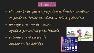 Diabetes
- el aumento de glucosa perjudica la función cardiaca
- se puede controlar con dieta, insulina y ejercicio
- un bajo consumo de azúcar
ayuda a prevenirla y controlarla
- cuidado con el exceso de
azúcar en las bebidas
 
