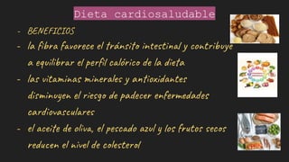 Dieta cardiosaludable
- BENEFICIOS
- la ﬁbra favorece el tránsito intestinal y contribuye
a equilibrar el perﬁl calórico de la dieta
- las vitaminas minerales y antioxidantes
disminuyen el riesgo de padecer enfermedades
cardiovasculares
- el aceite de oliva, el pescado azul y los frutos secos
reducen el nivel de colesterol
 