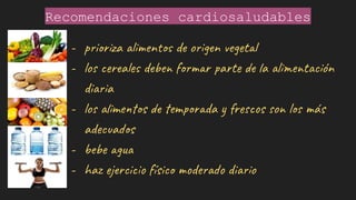 Recomendaciones cardiosaludables
- prioriza alimentos de origen vegetal
- los cereales deben formar parte de la alimentación
diaria
- los alimentos de temporada y frescos son los más
adecuados
- bebe agua
- haz ejercicio físico moderado diario
 