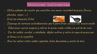 Técnicas culinarias
- Utilice métodos de cocción que necesiten una menor cantidad de grasa (horno,
plancha, vapor, ...)
- Evite los alimentos fritos
- Disponga de sartenes antiadherentes que le permitirán cocinar con menos aceite
- Seleccionar carnes magras y retirar la grasa cruda visible y la piel de las aves
- Con los caldos, cocidos, o estofados, déjelos enfriar y retire la capa de grasa que
se forma en la superﬁcie
- Para las salsas utilice caldos vegetales, leche desnatada y aceite de oliva
 
