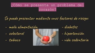 ¿Cómo se presenta un problema del
corazón?
Se puede presentar mediante unos factores de riesgo:
- mala alimentación - diabetes
- colesterol - hipertensión
- tabaco - vida sedentaria
 