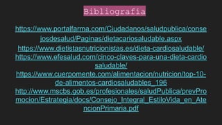 https://www.portalfarma.com/Ciudadanos/saludpublica/conse
josdesalud/Paginas/dietacariosaludable.aspx
https://www.dietistasnutricionistas.es/dieta-cardiosaludable/
https://www.efesalud.com/cinco-claves-para-una-dieta-cardio
saludable/
https://www.cuerpomente.com/alimentacion/nutricion/top-10-
de-alimentos-cardiosaludables_196
http://www.mscbs.gob.es/profesionales/saludPublica/prevPro
mocion/Estrategia/docs/Consejo_Integral_EstiloVida_en_Ate
ncionPrimaria.pdf
Bibliografía
 