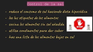 Control de la sal
- reduce el consumo de sal haciendo dieta hiposódica
- lee las etiquetas de los alimentos
- cocina los alimentos sin sal añadida
- utiliza condimentos para dar sabor
- haz una lista de los alimentos bajos en sal
 