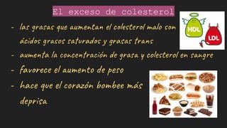 El exceso de colesterol
- las grasas que aumentan el colesterol malo son
ácidos grasos saturados y grasas trans
- aumenta la concentración de grasa y colesterol en sangre
- favorece el aumento de peso
- hace que el corazón bombee más
deprisa
 