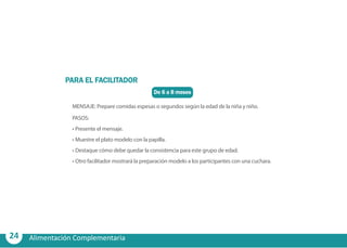24 Alimentación Complementaria
De 6 a 8 meses
PARA EL FACILITADOR
MENSAJE: Prepare comidas espesas o segundos según la edad de la niña y niño.
PASOS:
•	Presente el mensaje.
•	Muestre el plato modelo con la papilla.
•	Destaque cómo debe quedar la consistencia para este grupo de edad.
•	Otro facilitador mostrará la preparación modelo a los participantes con una cuchara.
 