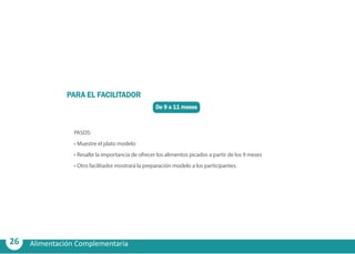 26 Alimentación Complementaria
De 9 a 11 meses
PARA EL FACILITADOR
PASOS:
•	Muestre el plato modelo
•	Resalte la importancia de ofrecer los alimentos picados a partir de los 9 meses
•	Otro facilitador mostrará la preparación modelo a los participantes.
 