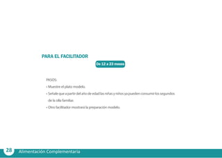 28 Alimentación Complementaria
De 12 a 23 meses
PARA EL FACILITADOR
PASOS:
•	Muestre el plato modelo.
•	Señalequeapartirdelañodeedadlasniñasyniñosyapuedenconsumirlossegundos
de la olla familiar.
•	Otro facilitador mostrará la preparación modelo.
 